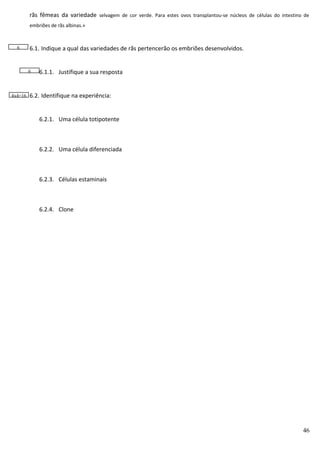 rãs fêmeas da variedade selvagem de cor verde. Para estes ovos transplantou-se núcleos de células do intestino de
embriões de rãs albinas.»

6

6.1. Indique a qual das variedades de rãs pertencerão os embriões desenvolvidos.

6

4x4=16

6.1.1. Justifique a sua resposta

6.2. Identifique na experiência:
6.2.1. Uma célula totipotente

6.2.2. Uma célula diferenciada

6.2.3. Células estaminais

6.2.4. Clone

46

 