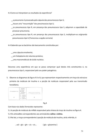 4.3 Como se interpretam os resultados da experiência?
__a pneumonia é provocada pela cápsula dos pneumococos tipo S;
__houve uma “ressurreição” dos pneumococos tipo S;
__os pneumococos tipo R, em presença dos pneumococos tipo S, adquirem a capacidade de
provocar pneumonia;
__os pneumococos tipo R, em presença dos pneumococos tipo S, multiplicam-se originando
pneumococos tipo S.(Transcreva a opção correcta)
4.4 Sabendo que as bactérias são basicamente constituídas por:
__uma cápsula envolvente;
__um hialoplasma de natureza proteica;
__uma macromolécula de ácido nucleico.
Descreva uma experiência em que se possa comprovar qual destes três constituintes é, no
pneumococos tipo S, responsável pelo seu poder patogénico.
5. Observe os diagramas da figura 4 A e B, que representam respectivamente um troço da estrutura
primária da molécula de insulina e a porção de molécula responsável pela sua transmissão
hereditária.

Fig.4
Com base nos dados fornecidos represente:
5.1 A porção de molécula de mRNA responsável pela síntese do troço de insulina na figura 4.
5.2 Os anticodões correspondentes aos aminoácidos valina e cistina.
5.3 No boi, o troço correspondente à porção de molécula de insulina, atrás referido, é:
...val – glu – gln – cis – cis...

( glu – glutamina )
51

 