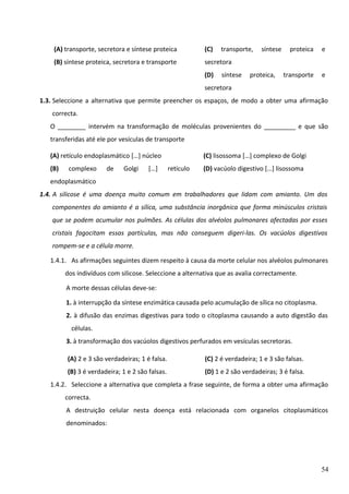 (A) transporte, secretora e síntese proteica

(C)

(B) síntese proteica, secretora e transporte

secretora
(D)

transporte,
síntese

síntese

proteica,

proteica

e

transporte

e

secretora
1.3. Seleccione a alternativa que permite preencher os espaços, de modo a obter uma afirmação
correcta.
O ________ intervém na transformação de moléculas provenientes do _________ e que são
transferidas até ele por vesículas de transporte
(A) retículo endoplasmático […] núcleo
(B)

complexo

de

Golgi

[…]

(C) lisossoma […] complexo de Golgi
retículo

(D) vacúolo digestivo […] lisossoma

endoplasmático
1.4. A silicose é uma doença muito comum em trabalhadores que lidam com amianto. Um dos
componentes do amianto é a sílica, uma substância inorgânica que forma minúsculos cristais
que se podem acumular nos pulmões. As células dos alvéolos pulmonares afectadas por esses
cristais fagocitam essas partículas, mas não conseguem digeri-las. Os vacúolos digestivos
rompem-se e a célula morre.
1.4.1. As afirmações seguintes dizem respeito à causa da morte celular nos alvéolos pulmonares
dos indivíduos com silicose. Seleccione a alternativa que as avalia correctamente.
A morte dessas células deve-se:
1. à interrupção da síntese enzimática causada pelo acumulação de sílica no citoplasma.
2. à difusão das enzimas digestivas para todo o citoplasma causando a auto digestão das
células.
3. à transformação dos vacúolos digestivos perfurados em vesículas secretoras.
(A) 2 e 3 são verdadeiras; 1 é falsa.

(C) 2 é verdadeira; 1 e 3 são falsas.

(B) 3 é verdadeira; 1 e 2 são falsas.

(D) 1 e 2 são verdadeiras; 3 é falsa.

1.4.2. Seleccione a alternativa que completa a frase seguinte, de forma a obter uma afirmação
correcta.
A destruição celular nesta doença está relacionada com organelos citoplasmáticos
denominados:

54

 