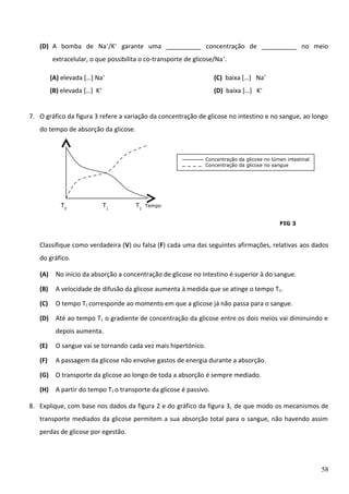 (D) A bomba de Na+/K+ garante uma __________ concentração de __________ no meio
extracelular, o que possibilita o co-transporte de glicose/Na +.
(A) elevada […] Na+

(C) baixa […] Na+

(B) elevada […] K+

(D) baixa […] K+

7. O gráfico da figura 3 refere a variação da concentração de glicose no intestino e no sangue, ao longo
do tempo de absorção da glicose.

Concentração da glicose no lúmen intestinal
Concentração da glicose no sangue

T0

T1

T2

Tempo

FIG 3

Classifique como verdadeira (V) ou falsa (F) cada uma das seguintes afirmações, relativas aos dados
do gráfico.
(A)

No início da absorção a concentração de glicose no intestino é superior à do sangue.

(B)

A velocidade de difusão da glicose aumenta à medida que se atinge o tempo T 1.

(C)

O tempo T1 corresponde ao momento em que a glicose já não passa para o sangue.

(D) Até ao tempo T1 o gradiente de concentração da glicose entre os dois meios vai diminuindo e
depois aumenta.
(E)

O sangue vai se tornando cada vez mais hipertónico.

(F)

A passagem da glicose não envolve gastos de energia durante a absorção.

(G) O transporte da glicose ao longo de toda a absorção é sempre mediado.
(H) A partir do tempo T1 o transporte da glicose é passivo.
8. Explique, com base nos dados da figura 2 e do gráfico da figura 3, de que modo os mecanismos de
transporte mediados da glicose permitem a sua absorção total para o sangue, não havendo assim
perdas de glicose por egestão.

58

 