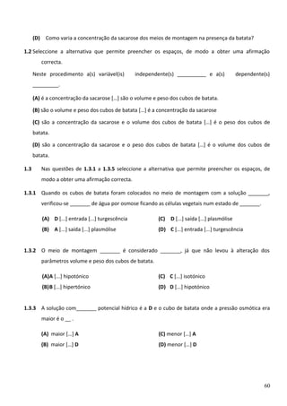 (D) Como varia a concentração da sacarose dos meios de montagem na presença da batata?
1.2 Seleccione a alternativa que permite preencher os espaços, de modo a obter uma afirmação
correcta.
Neste procedimento a(s) variável(is)

independente(s) __________ e a(s)

dependente(s)

_________.
(A) é a concentração da sacarose […] são o volume e peso dos cubos de batata.
(B) são o volume e peso dos cubos de batata […] é a concentração da sacarose
(C) são a concentração da sacarose e o volume dos cubos de batata […] é o peso dos cubos de
batata.
(D) são a concentração da sacarose e o peso dos cubos de batata […] é o volume dos cubos de
batata.
1.3

Nas questões de 1.3.1 a 1.3.5 seleccione a alternativa que permite preencher os espaços, de
modo a obter uma afirmação correcta.

1.3.1 Quando os cubos de batata foram colocados no meio de montagem com a solução _______,
verificou-se _______ de água por osmose ficando as células vegetais num estado de _______.
(A) D [...] entrada [...] turgescência

(C) D [...] saída [...] plasmólise

(B) A [...] saída [...] plasmólise

(D) C [...] entrada [...] turgescência

1.3.2 O meio de montagem _______ é considerado _______, já que não levou à alteração dos
parâmetros volume e peso dos cubos de batata.
(A)A [...] hipotónico

(C) C [...] isotónico

(B)B [...] hipertónico

(D) D [...] hipotónico

1.3.3 A solução com_______ potencial hídrico é a D e o cubo de batata onde a pressão osmótica era
maior é o __ .
(A) maior […] A

(C) menor […] A

(B) maior […] D

(D) menor […] D

60

 