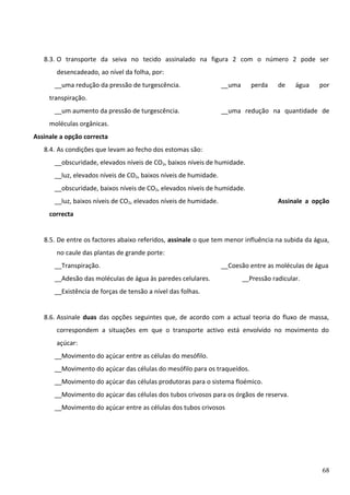 8.3. O transporte da seiva no tecido assinalado na figura 2 com o número 2 pode ser
desencadeado, ao nível da folha, por:
__uma redução da pressão de turgescência.

__uma

perda

de

água

por

transpiração.
__um aumento da pressão de turgescência.

__uma redução na quantidade de

moléculas orgânicas.
Assinale a opção correcta
8.4. As condições que levam ao fecho dos estomas são:
__obscuridade, elevados níveis de CO2, baixos níveis de humidade.
__luz, elevados níveis de CO2, baixos níveis de humidade.
__obscuridade, baixos níveis de CO2, elevados níveis de humidade.
__luz, baixos níveis de CO2, elevados níveis de humidade.

Assinale a opção

correcta
8.5. De entre os factores abaixo referidos, assinale o que tem menor influência na subida da água,
no caule das plantas de grande porte:
__Transpiração.

__Coesão entre as moléculas de água

__Adesão das moléculas de água às paredes celulares.

__Pressão radicular.

__Existência de forças de tensão a nível das folhas.
8.6. Assinale duas das opções seguintes que, de acordo com a actual teoria do fluxo de massa,
correspondem a situações em que o transporte activo está envolvido no movimento do
açúcar:
__Movimento do açúcar entre as células do mesófilo.
__Movimento do açúcar das células do mesófilo para os traqueídos.
__Movimento do açúcar das células produtoras para o sistema floémico.
__Movimento do açúcar das células dos tubos crivosos para os órgãos de reserva.
__Movimento do açúcar entre as células dos tubos crivosos

68

 