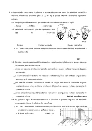 9. A inter-relação entre níveis circulatório e respiratório assegura níveis de actividade metabólica
elevados. Observe os esquemas (de A a C), da Fig 3 que se referem a diferentes organismos
animais.
9.1. Indique o grupo sistemático a que pertencem cada um dos esquemas da figura.
__Peixes

__Anfíbios

__Mamíferos

9.2. Identifique os esquemas que correspondem a um
tipo

de

circulação:

FIG 1
__Simples

__Dupla e completa

__Dupla e incompleta

9.2.1. Seleccione o que permite assegurar níveis metabólicos mais elevados. Fundamente a
sua resposta.

FIG
3
9.3. Considere os sistemas circulatórios dos peixes e dos insectos. Relativamente a esses sistemas
circulatórios pode afirmar-se que:
__ambos são sistemas circulatórios fechados e em ambos o sangue realiza o transporte de gases
respiratórios.
__o sistema circulatório é aberto nos insectos e fechado nos peixes e em ambos o sangue realiza
o transporte de gases respiratórios.
__nos insectos o sistema circulatório é aberto e o sangue não realiza o transporte de gases
respiratórios; nos peixes o sistema circulatório é fechado e o sangue realiza o transporte de
gases respiratórios.
__ambos são sistemas circulatórios abertos e em ambos o sangue não realiza o transporte de
gases respiratórios.

Assinale a opção correcta

9.4. No gráfico da figura 4 estão representadas as variações da pressão sanguínea em diferentes
estruturas do sistema circulatório dos mamíferos.
9.4.1. Faça corresponder a cada uma das expressões abaixo indicadas um dos algarismos ou
um dos números romanos do gráfico da figura 4.
— Artérias pulmonares

— Veia cava

69

 