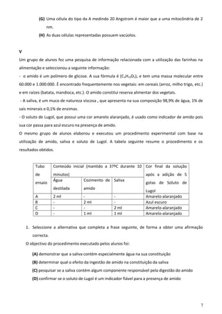 (G) Uma célula do tipo da A medindo 20 Angstrom é maior que a uma mitocôndria de 2
nm.
(H) As duas células representadas possuem vacúolos.
V
Um grupo de alunos fez uma pesquisa de informação relacionada com a utilização das farinhas na
alimentação e seleccionou a seguinte informação:
- o amido é um polímero de glicose. A sua fórmula é (C 6H10O5)n e tem uma massa molecular entre
60.000 e 1.000.000. É encontrado frequentemente nos vegetais: em cereais (arroz, milho trigo, etc.)
e em raízes (batata, mandioca, etc.). O amido constitui reserva alimentar dos vegetais.
- A saliva, é um muco de natureza viscosa , que apresenta na sua composição 98,9% de água, 1% de
sais minerais e 0,1% de enzimas.
- O soluto de Lugol, que possui uma cor amarelo alaranjado, é usado como indicador de amido pois
sua cor passa para azul escuro na presença de amido.
O mesmo grupo de alunos elaborou e executou um procedimento experimental com base na
utilização de amido, saliva e soluto de Lugol. A tabela seguinte resume o procedimento e os
resultados obtidos.
Tubo

Conteúdo inicial (mantido a 37ºC durante 10 Cor final da solução

de

minutos)
Água

Cozimento de Saliva

destilada

amido

2 ml
-

2 ml
1 ml

ensaio
A
B
C
D

após a adição de 5

2 ml
1 ml

gotas de Soluto de
Lugol
Amarelo-alaranjado
Azul escuro
Amarelo-alaranjado
Amarelo-alaranjado

1. Seleccione a alternativa que completa a frase seguinte, de forma a obter uma afirmação
correcta.
O objectivo do procedimento executado pelos alunos foi:
(A) demonstrar que a saliva contém especialmente água na sua constituição
(B) determinar qual o efeito da ingestão de amido na constituição da saliva
(C) pesquisar se a saliva contém algum componente responsável pela digestão do amido
(D) confirmar se o soluto de Lugol é um indicador fiável para a presença de amido

7

 