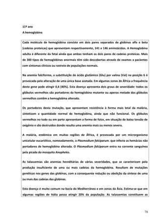 11º ano
A hemoglobina
Cada molécula de hemoglobina consiste em dois pares separados de globinas alfa e beta
(cadeias proteicas) que apresentam respectivamente, 141 e 146 aminoácidos. A Hemoglobina
adulta é diferente da fetal ainda que ambas tenham os dois pares de cadeias proteicas. Mais
de 300 tipos de hemoglobinas anormais têm sido descobertas através de exames a pacientes
com sintomas clínicos ou rastreio de populações normais.
Na anemia falciforme, a substituição de ácido glutâmico (Glu) por valina (Val) na posição 6 é
provocada pela alteração de uma única base azotada. Em algumas zonas de África a frequência
deste gene pode atingir 0,4 (40%). Esta doença apresenta dois graus de severidade: todos os
glóbulos vermelhos são portadores da hemoglobina mutante ou apenas metade dos glóbulos
vermelhos contêm a hemoglobina alterada.
Os portadores desta mutação, que apresentam resistência à forma mais letal da malária,
sintetizam a quantidade normal de hemoglobina, ainda que não funcional. Os glóbulos
vermelhos no todo ou em parte apresentam a forma de foice, em situação de baixa tensão de
oxigénio e são destruídos donde resulta uma anemia mais ou menos severa.
A malária, endémica em muitas regiões de África, é provocada por um microrganismo
unicelular eucariótico, nomeadamente, o Plasmodium falciparum. que infecta as hemácias não
portadores de hemoglobina alterada. O Plasmodium falciparum entra na corrente sanguínea
pela picada do mosquito Anopheles.
As talassemias são anemias hereditárias de várias severidades, que se caracterizam pela
produção insuficiente de uma ou mais cadeias da hemoglobina. Resultam de mutações
genéticas nos genes das globinas, com a consequente redução ou abolição da síntese de uma
ou mais das cadeias das globinas.
Esta doença é muito comum na bacia do Mediterrâneo e em zonas da Ásia. Estima-se que em
algumas regiões de Itália possa atingir 20% da população. As talassemias constituem as

78

 