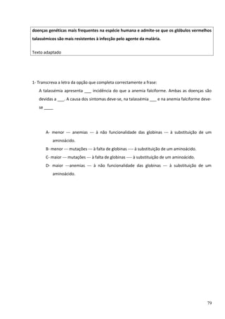 doenças genéticas mais frequentes na espécie humana e admite-se que os glóbulos vermelhos
talassémicos são mais resistentes à infecção pelo agente da malária.
Texto adaptado

1- Transcreva a letra da opção que completa correctamente a frase:
A talassémia apresenta ___ incidência do que a anemia falciforme. Ambas as doenças são
devidas a ___. A causa dos sintomas deve-se, na talassémia ___ e na anemia falciforme devese ____

A- menor --- anemias --- à não funcionalidade das globinas --- à substituição de um
aminoácido.
B- menor --- mutações --- à falta de globinas ---- à substituição de um aminoácido.
C- maior --- mutações --- à falta de globinas ---- à substituição de um aminoácido.
D- maior ---anemias --- à não funcionalidade das globinas --- à substituição de um
aminoácido.

79

 
