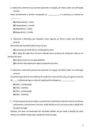 2. Seleccione a alternativa que permite preencher os espaços, de modo a obter uma afirmação
correcta.
Neste procedimento a variável manipulada ou ____________ é a presença ou ausência de
___________
(A) independente (…) saliva
(B) independente (…) amido
(C) dependente (…) saliva
(D) dependente (…) amido
3. Seleccione a alternativa que completa a frase seguinte, de forma a obter uma afirmação
correcta.
Pela análise dos resultados pode concluir-se que
(A) a presença de amido altera a composição da saliva
(B) o soluto de Lugol não é um bom indicador para a presença de amido pois altera-se na
presença da saliva
(C) a saliva é muito rica em água destilada
(D) o amido é decomposto por algum componente da saliva
4. Seleccione a alternativa que permite preencher os espaços, de modo a obter uma afirmação
correcta.
A transformação total de uma molécula de amido com a fórmula (C6H10O5)250 em glicose necessita
de _____ moléculas de água e o tipo de reacção química designa-se _______________
(A) 250 (…) condensação
(B) 250 (…) hidrólise
(C) 249 (…) condensação
(D) 249 (…) hidrólise
5. O mesmo grupo de alunos repetiu o procedimento referente ao tubo de ensaio D, mas ferveu
previamente a saliva durante 2 minutos, tendo obtido uma cor azul escura após a adição final
do soluto de Lugol.
Explique, com base na comparação dos resultados obtidos, de que modo a ebulição da saliva
alterou a cor obtida no tubo após a adição do soluto de Lugol.

8

 