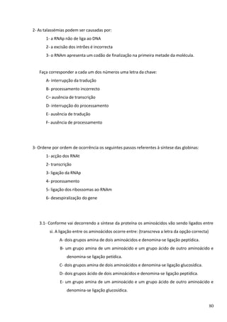 2- As talassémias podem ser causadas por:
1- a RNAp não de liga ao DNA
2- a excisão dos intrões é incorrecta
3- o RNAm apresenta um codão de finalização na primeira metade da molécula.
Faça corresponder a cada um dos números uma letra da chave:
A- interrupção da tradução
B- processamento incorrecto
C– ausência de transcrição
D- interrupção do processamento
E- ausência de tradução
F- ausência de processamento

3- Ordene por ordem de ocorrência os seguintes passos referentes à síntese das globinas:
1- acção dos RNAt
2- transcrição
3- ligação da RNAp
4- processamento
5- ligação dos ribossomas ao RNAm
6- desespiralização do gene

3.1- Conforme vai decorrendo a síntese da proteína os aminoácidos vão sendo ligados entre
si. A ligação entre os aminoácidos ocorre entre: (transcreva a letra da opção correcta)
A- dois grupos amina de dois aminoácidos e denomina-se ligação peptídica.
B- um grupo amina de um aminoácido e um grupo ácido de outro aminoácido e
denomina-se ligação petídica.
C- dois grupos amina de dois aminoácidos e denomina-se ligação glucosídica.
D- dois grupos ácido de dois aminoácidos e denomina-se ligação peptídica.
E- um grupo amina de um aminoácido e um grupo ácido de outro aminoácido e
denomina-se ligação glucosídica.
80

 