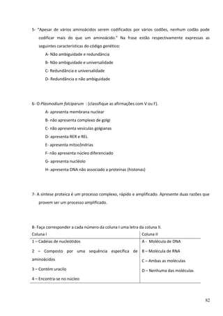 5- “Apesar de vários aminoácidos serem codificados por vários codões, nenhum codão pode
codificar mais do que um aminoácido.” Na frase estão respectivamente expressas as
seguintes características do código genético:
A- Não ambiguidade e redundância
B- Não ambiguidade e universalidade
C- Redundância e universalidade
D- Redundância e não ambiguidade

6- O Plasmodium falciparum : (classifique as afirmações com V ou F).
A- apresenta membrana nuclear
B- não apresenta complexo de golgi
C- não apresenta vesículas golgianas
D- apresenta RER e REL
E- apresenta mitocôndrias
F- não apresenta núcleo diferenciado
G- apresenta nucléolo
H- apresenta DNA não associado a proteínas (histonas)

7- A síntese proteica é um processo complexo, rápido e amplificado. Apresente duas razões que
provem ser um processo amplificado.

8- Faça corresponder a cada número da coluna I uma letra da coluna II.
Coluna I

Coluna II

1 – Cadeias de nucleótidos

A - Molécula de DNA

2 – Composto por uma sequência específica de B – Molécula de RNA
aminoácidos

C – Ambas as moléculas

3 – Contém uracilo

D – Nenhuma das moléculas

4 – Encontra-se no núcleo

82

 