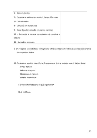 5 – Contém citosina
6 – Encontra-se, pelo menos, em três formas diferentes
7 – Contém ribose
8 – Estrutura em dupla hélice
9 – Capaz de autoreplicação em plantas e animais
10 – Apresenta a mesma percentagem de guanina e
citosina
11 – Nunca tem pentoses.
9- Em relação à cadeia beta da hemoglobina refira quantos nucleotídeos e quantos codões tem o
seu respectivo RNAm.

10- Considere a seguinte experiência. Provocou-se a síntese proteica a partir da junção de:
ATP de Homem
RNAm de mosquito
Ribossomas de Homem
RNAt de Plasmodium
A proteína formada seria de que organismo?
10.1- Justifique.

83

 