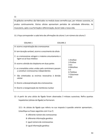 11
Os glóbulos vermelhos são fabricados na medula óssea vermelha que, por mitoses sucessiva, os
produz continuamente. Outras células apresentam períodos de actividade diferentes. As
musculares, após a sua formação e diferenciação, duram toda a nossa vida.

11.1-Faça corresponder a cada letra das afirmações da coluna 1 um número da coluna 2
COLUNA 1

COLUNA 2

A- ocorre a espiralização dos cromossomas
B- tem duração variável, ocorre o crescimento da célula
C- os cromossomas atingem o máximo encurtamento e
ligam-se ao fuso mitótico
D- ocorre a divisão do citoplasma em duas partes
E- os cromatídios antes unidos pelo centrómero passam
a constituir cromossomas independentes
F- São sintetizadas as enzimas necessárias à divisão
celular

1-Anafase
2-Profase
3-G1
4-Metafase
5-S
6-Telofase
7-Citocinese
8-G2

G- Ocorre a desespiralização dos cromossomas
H- Ocorre a reorganização da membrana nuclear

12- A partir de uma célula do fígado foram observadas 3 mitoses sucessivas. Refira quantas
hepatócitos (células do fígado) se formaram.
12.1- As células do fígado que referiu na sua resposta à questão anterior apresentam…
(classifique as frases seguintes com V ou F)
A- diferente número de cromossomas
B- diferente informação genética
C- igual número de cromossomas
D- igual informação genética

84

 