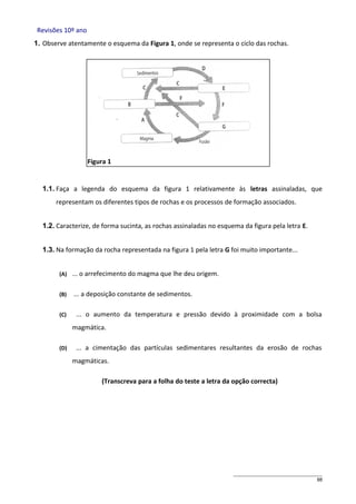 Revisões 10º ano
1. Observe atentamente o esquema da Figura 1, onde se representa o ciclo das rochas.

Figura 1

1.1. Faça a legenda do esquema da figura 1 relativamente às letras assinaladas, que
representam os diferentes tipos de rochas e os processos de formação associados.
1.2. Caracterize, de forma sucinta, as rochas assinaladas no esquema da figura pela letra E.
1.3. Na formação da rocha representada na figura 1 pela letra G foi muito importante...
(A)

... o arrefecimento do magma que lhe deu origem.

(B)

... a deposição constante de sedimentos.

(C)

... o aumento da temperatura e pressão devido à proximidade com a bolsa
magmática.

(D)

... a cimentação das partículas sedimentares resultantes da erosão de rochas
magmáticas.
(Transcreva para a folha do teste a letra da opção correcta)

88

 