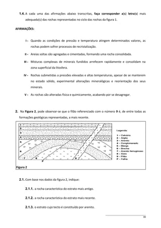 1.4. A cada uma das afirmações abaixo transcritas, faça corresponder a(s) letra(s) mais
adequada(s) das rochas representadas no ciclo das rochas da figura 1.
AFIRMAÇÕES:

I-

Quando as condições de pressão e temperatura atingem determinados valores, as
rochas podem sofrer processos de recristalização.

II -

Areias soltas são agregadas e cimentadas, formando uma rocha consolidada.

III -

Misturas complexas de minerais fundidos arrefecem rapidamente e consolidam na
zona superficial da litosfera.

IV -

Rochas submetidas a pressões elevadas e altas temperaturas, apesar de se manterem
no estado sólido, experimental alterações mineralógicas e reorientação dos seus
minerais.

V-

As rochas são alteradas física e quimicamente, acabando por se desagregar.

2. Na Figura 2, pode observar-se que o filão referenciado com o número 9 é, de entre todas as
formações geológicas representadas, a mais recente.

Figura 2

2.1. Com base nos dados da figura 2, indique:
2.1.1. a rocha característica do estrato mais antigo.
2.1.2. a rocha característica do estrato mais recente.
2.1.3. o estrato cujo tecto é constituído por arenito.
89

 