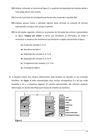 2.2. Ordene, utilizando os números da figura 2, a sequência de deposição dos estratos desde o
mais antigo até ao mais recente.
2.3. Enuncie o princípio da estratigrafia que lhe permitiu responder à questão 2.2..
2.4. Explique porque motivo a aplicação rigorosa deste princípio ao conjunto de estratos
representados na figura nem sempre é possível.
2.5. As afirmações seguintes referem-se ao processo de formação dos estratos representados
na figura. Coloque por ordem as letras que identificam as afirmações, de modo a
reconstituir a sequência dos fenómenos que afectaram a região representada na figura.
(A)

Erosão das camadas 5, 6 e 7.

(B)

Ocorrência da falha F.

(C)

Deposição das camadas 5, 6, 7 e 8.

(D)

Deposição das camadas 1, 2, 3 e 4.

(E)

Enrugamento das camadas 5, 6, 7 e 8.

(F)

Formação do filão 9.

3. A datação relativa dos estratos sedimentares pode também ser baseada no seu conteúdo
fossilífero. Na Figura 3 estão representadas duas colunas estratigráficas (I e II) que estão
afastadas 6 km e a respectiva legenda. Os estratos representados não sofreram qualquer
deformação. Os estratos G e P possuem fósseis de trilobites do Câmbrico.

Figura 3

90

 