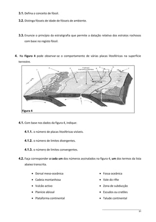 3.1. Defina o conceito de fóssil.
3.2. Distinga fósseis de idade de fósseis de ambiente.

3.3. Enuncie o princípio da estratigrafia que permite a datação relativa dos estratos rochosos
com base no registo fóssil.

4. Na Figura 4 pode observar-se o comportamento de várias placas litosféricas na superfície
terrestre.

Figura 4

4.1. Com base nos dados da figura 4, indique:
4.1.1. o número de placas litosféricas visíveis.
4.1.2. o número de limites divergentes.
4.1.3. o número de limites convergentes.
4.2. Faça corresponder a cada um dos números assinalados na figura 4, um dos termos da lista
abaixo transcrita.
• Dorsal meso-oceânica

• Fossa oceânica

• Cadeia montanhosa

• Vale do rifte

• Vulcão activo

• Zona de subducção

• Planície abissal

• Escudos ou cratões

• Plataforma continental

• Talude continental

91

 
