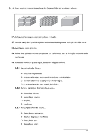 5. . A figura seguinte representa as alterações físicas sofridas por um bloco rochoso.

5.1. Coloque as figuras por ordem correcta de evolução.
5.2. Indique o esquema que corresponde a um mais elevado grau de alteração do bloco inicial.
5.3. Justifique a opção anterior.
5.4. Refira dois agentes naturais que possam ter contribuído para a alteração esquematizada
nas figuras.
5.5. Para cada afirmação que se segue, seleccione a opção correcta.
5.5.1. Na meteorização física,...
A – a rocha é fragmentada.
B – ocorrem alterações na composição química e mineralógica.
C – ocorrem alterações na composição mineralógica.
D – ocorrem alterações na composição química.
5.5.2. Durante o processo de crioclastia, a água...
A – diminui de volume.
B – aumenta de volume.
C – evapora.
D – condensa.
5.5.3. A disjunção esferoidal resulta...
A – da acção dos seres vivos.
B – do alívio de pressão litostática.
C – da acção da água.
D – da acção do calor.
92

 