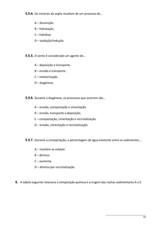 5.5.4. Os minerais de argila resultam de um processo de...
A – dissolução.
B – hidratação.
C – hidrólise.
D – oxidação/redução.

5.5.5. O vento é considerado um agente de...
A – deposição e transporte.
B – erosão e transporte.
C – meteorização.
D – diagénese.

5.5.6. Durante a diagénese, os processos que ocorrem são...
A – erosão, compactação e cimentação.
B – erosão, transporte e deposição.
C – compactação, cimentação e recristalização.
D – erosão, cimentação e recristalização.

5.5.7. Durante a compactação, a percentagem de água existente entre os sedimentos...
A – mantém-se estável.
B – diminui.
C – aumenta.
D – diminui por recristalização.

6. A tabela seguinte relaciona a composição química e a origem das rochas sedimentares A a E.

93

 