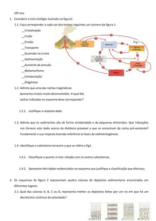 10º ano
1. Considere o ciclo litológio ilustrado na figura1.
1.1. Faça corresponder a cada um dos termos seguintes um número da figura 1.
__Cristalização
__Fusão
__Erosão

Fig 1

__Transporte
__Ascensão na crusta
__Sedimentação
__Aumento de pressão
__Metamorfismo
__Compactação
__Diagénese
1.2. Admita que uma das rochas magmáticas
apresenta cristais muito desenvolvidos. A qual das
rochas indicadas no esquema deve corresponder?
1.2.1. Justifique a resposta dada.
1.3. Admita que os sedimentos são de forma arredondada e de pequenas dimensões. Que indicações
nos fornece este dado acerca da distância provável a que se encontram da rocha pré-existente?
Fundamente a sua resposta fazendo referência às fases da sedimentogénese.
1.4. Identifique o subsistema terrestre a que se refere a fig1.
1.4.1. Classifique-o quanto à inter-relação com os outros subsistemas.
1.4.2. Apresente dois dados evidenciados no esquema que justifique a classificação que efectuou.
2. Os esquemas da figura 2 representam quatro colunas de depósitos sedimentares encontrados em
diferentes lugares.
2.1. Qual das colunas A, B, C ou D, representa melhor os depósitos feitos por um rio em que há um
decréscimo contínuo da velocidade?

 