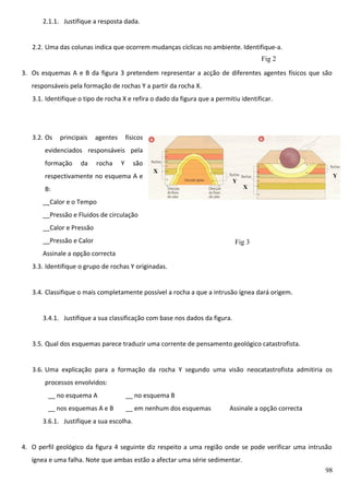 2.1.1. Justifique a resposta dada.
2.2. Uma das colunas indica que ocorrem mudanças cíclicas no ambiente. Identifique-a.
Fig 2
3. Os esquemas A e B da figura 3 pretendem representar a acção de diferentes agentes físicos que são
responsáveis pela formação de rochas Y a partir da rocha X.
3.1. Identifique o tipo de rocha X e refira o dado da figura que a permitiu identificar.

3.2. Os

principais

agentes

físicos

evidenciados responsáveis pela
formação

da

rocha

Y

são

respectivamente no esquema A e

X
Y

B:

Y
X

__Calor e o Tempo
__Pressão e Fluidos de circulação
__Calor e Pressão
__Pressão e Calor

Fig 3

Assinale a opção correcta
3.3. Identifique o grupo de rochas Y originadas.
3.4. Classifique o mais completamente possível a rocha a que a intrusão ígnea dará origem.
3.4.1. Justifique a sua classificação com base nos dados da figura.
3.5. Qual dos esquemas parece traduzir uma corrente de pensamento geológico catastrofista.
3.6. Uma explicação para a formação da rocha Y segundo uma visão neocatastrofista admitiria os
processos envolvidos:
__ no esquema A

__ no esquema B

__ nos esquemas A e B

__ em nenhum dos esquemas

Assinale a opção correcta

3.6.1. Justifique a sua escolha.
4. O perfil geológico da figura 4 seguinte diz respeito a uma região onde se pode verificar uma intrusão
ígnea e uma falha. Note que ambas estão a afectar uma série sedimentar.
98

 