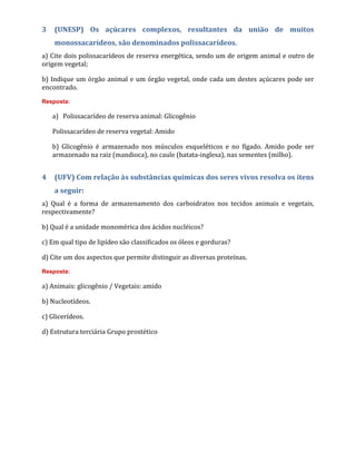 3 (UNESP) Os açúcares complexos, resultantes da união de muitos
monossacarídeos, são denominados polissacarídeos.
a) Cite dois polissacarídeos de reserva energética, sendo um de origem animal e outro de
origem vegetal;
b) Indique um órgão animal e um órgão vegetal, onde cada um destes açúcares pode ser
encontrado.
Resposta:
a) Polissacarídeo de reserva animal: Glicogênio
Polissacarídeo de reserva vegetal: Amido
b) Glicogênio é armazenado nos músculos esqueléticos e no fígado. Amido pode ser
armazenado na raiz (mandioca), no caule (batata-inglesa), nas sementes (milho).
4 (UFV) Com relação às substâncias químicas dos seres vivos resolva os itens
a seguir:
a) Qual é a forma de armazenamento dos carboidratos nos tecidos animais e vegetais,
respectivamente?
b) Qual é a unidade monomérica dos ácidos nucléicos?
c) Em qual tipo de lipídeo são classificados os óleos e gorduras?
d) Cite um dos aspectos que permite distinguir as diversas proteínas.
Resposta:
a) Animais: glicogênio / Vegetais: amido
b) Nucleotídeos.
c) Glicerídeos.
d) Estrutura terciária Grupo prostético
 