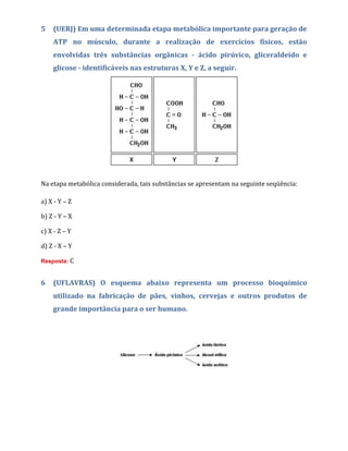 5 (UERJ) Em uma determinada etapa metabólica importante para geração de
ATP no músculo, durante a realização de exercícios físicos, estão
envolvidas três substâncias orgânicas - ácido pirúvico, gliceraldeído e
glicose - identificáveis nas estruturas X, Y e Z, a seguir.
Na etapa metabólica considerada, tais substâncias se apresentam na seguinte seqüência:
a) X - Y – Z
b) Z - Y – X
c) X - Z – Y
d) Z - X – Y
Resposta: C
6 (UFLAVRAS) O esquema abaixo representa um processo bioquímico
utilizado na fabricação de pães, vinhos, cervejas e outros produtos de
grande importância para o ser humano.
 