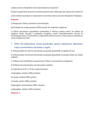 a) Que processo bioquímico está representado no esquema?
b) Qual o papel desse processo no funcionamento das células que são capazes de realizá-lo?
c) Em células musculares é responsável a ocorrência desse processo bioquímico? Explique.
Resposta:
a) Respiração celular anaeróbia ou fermentação.
b) Produção de energia química (ATP) à partir de compostos orgânicos.
c) Fibras musculares esqueléticas submetidas à esforços podem entrar em débito de
oxigênio. Nesta situação a produção energética ocorre anaeróbicamente através da
fermentação láctica. O ácido láctico, subproduto deste processo, é tóxico para os músculos e
causa a fadiga muscular.
7 (UFL) Em laboratório, foram purificadas quatro substâncias diferentes,
cujas características são dadas a seguir:
A. Polissacarídeo de reserva encontrado em grande quantidade no fígado de vaca.
B. Polissacarídeo estrutural encontrado em grande quantidade na parede celular de células
vegetais.
C. Polímero de nucleotídeos compostos por ribose e encontrado no citoplasma.
D. Polímero de aminoácidos com alto poder catalítico.
As substâncias A, B, C e D são, respectivamente:
a) glicogênio, celulose, RNA, proteína.
b) amido, celulose, RNA, quitina.
c) amido, pectina, RNA, proteína.
d) glicogênio, hemicelulose, DNA, vitamina.
e) glicogênio, celulose, DNA, vitamina.
Resposta: A
 