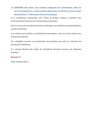 13 (UNIFESP) Uma dieta com consumo adequado de carboidratos, além de
prover energia para o corpo, ainda proporciona um efeito de "preservação
das proteínas". A afirmação está correta porque:
a) os carboidratos, armazenados sob a forma de gordura corpórea, constituem uma
barreira protetora das proteínas armazenadas nos músculos.
b) se as reservas de carboidratos estiverem reduzidas, vias metabólicas sintetizarão glicose
a partir de proteínas.
c) as enzimas que quebram os carboidratos interrompem a ação de outras enzimas que
desnaturam proteínas.
d) o nitrogênio presente nos aminoácidos das proteínas não pode ser inativado em
presença de carboidratos.
e) a energia liberada pela quebra de carboidratos desnatura enzimas que degradam
proteínas.
Resposta: B
Fonte: Professor.bio.br
 