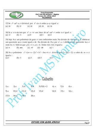 Curso Progressão
        CURSO
                                                Prof. Ivan MS Monteiro – Álgebra
                                                   Turma: CN / EPCAr 2013
                                                          POLINÔMIOS



17) Se x4 + px2 + q é divisível por x2 + 2x + 5 então p + q é igual a :
(a) 30         (b) 31        (c) 32        (d) 33      (e) 34


18) Se a e b são tais que x2 − x − 1 é um fator de ax3 + bx2 + 1 então b é igual a :
(a) −2       (b) −1        (c) 0           (d) 1     (e) 2

19) Seja P ( x) um polinômio de grau 4 com coeficientes reais. Na divisão de P ( x ) por x − 2 obtém-se
um quociente q ( x ) e resto igual a 26 . Na divisão de P ( x ) por x2 + x − 1 obtém-se um quociente h( x ) e
resto 8 x − 5 . Sabe-se que q ( 0 ) = 13 e q (1) = 26 . Então h( 2) + h( 3 ) é igual a:
(a) 16           (b) zero      (c) −47           (d) −28          (e) 1

20) Se o polinômio            x 4 + ( m + n − 2 ) x3 + 5 x 2 − 3mx + 6 é divisível por ( x − 1)( x − 2 ) o valor de m − n é
igual a :
(a) 1              (b) −1           (c) 3         (d) 5            (e) 7




1) c        2) e            3) d        4) b        5) P(0) = 2        6) e        7) b      8) e

9) a        10) d           11) d      12) d        13) d             14) b        15) c     16) c

17) b       18) a           19) a       20) e




                                        ESTUDE COM QUEM APROVA!                                                     Pág.03
 