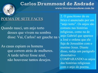 POEMA DE SETE FACESPOEMA DE SETE FACES
Quando nasci, um anjo torto
desses que vivem na sombra
disse: Vai, Carlos! ser gauche na vida.
As casas espiam os homens
que correm atrás de mulheres.
A tarde talvez fosse azul,
não houvesse tantos desejos.
2. O gauchismo do eu
lírico é anunciado por um
“anjo torto”. Os anjos são
comuns nas histórias
religiosas, como na do
anjo Gabriel que aparece
a José e ordena que ele
fuja de Jerusalém com o
menino Jesus. Diante
disso, redija um parágrafo
dissertativo
COMPARANDO os anjos
das histórias religiosas
com o anjo do poema.
 