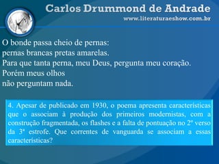 O bonde passa cheio de pernas:
pernas brancas pretas amarelas.
Para que tanta perna, meu Deus, pergunta meu coração.
Porém meus olhos
não perguntam nada.
4. Apesar de publicado em 1930, o poema apresenta características
que o associam à produção dos primeiros modernistas, com a
construção fragmentada, os flashes e a falta de pontuação no 2º verso
da 3ª estrofe. Que correntes de vanguarda se associam a essas
características?
 