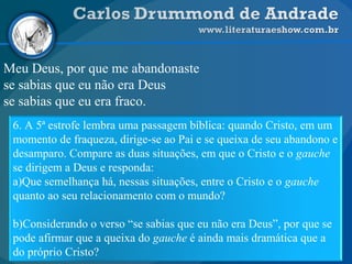 Meu Deus, por que me abandonaste
se sabias que eu não era Deus
se sabias que eu era fraco.
6. A 5ª estrofe lembra uma passagem bíblica: quando Cristo, em um
momento de fraqueza, dirige-se ao Pai e se queixa de seu abandono e
desamparo. Compare as duas situações, em que o Cristo e o gauche
se dirigem a Deus e responda:
a)Que semelhança há, nessas situações, entre o Cristo e o gauche
quanto ao seu relacionamento com o mundo?
b)Considerando o verso “se sabias que eu não era Deus”, por que se
pode afirmar que a queixa do gauche é ainda mais dramática que a
do próprio Cristo?
 