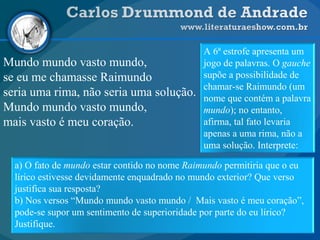 Mundo mundo vasto mundo,
se eu me chamasse Raimundo
seria uma rima, não seria uma solução.
Mundo mundo vasto mundo,
mais vasto é meu coração.
a) O fato de mundo estar contido no nome Raimundo permitiria que o eu
lírico estivesse devidamente enquadrado no mundo exterior? Que verso
justifica sua resposta?
b) Nos versos “Mundo mundo vasto mundo / Mais vasto é meu coração”,
pode-se supor um sentimento de superioridade por parte do eu lírico?
Justifique.
A 6ª estrofe apresenta um
jogo de palavras. O gauche
supõe a possibilidade de
chamar-se Raimundo (um
nome que contém a palavra
mundo); no entanto,
afirma, tal fato levaria
apenas a uma rima, não a
uma solução. Interprete:
 