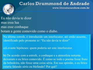 Eu não devia te dizer
mas essa lua
mas esse conhaque
botam a gente comovido como o diabo.
Na última estrofe, é introduzido um interlocutor, até então ausente,
identificado pelo pronome te: “Eu não devia te dizer”
a)Levante hipóteses: quem poderia ser este interlocutor.
b) De acordo com a estrofe, o conhaque e a atmosfera noturna
deixaram o eu lírico comovido. É como se todo o poema fosse fruto
da bebedeira, não fosse uma coisa séria. Em sua opinião, o eu lírico
estaria falando sério ou blefando? Por quê?
 