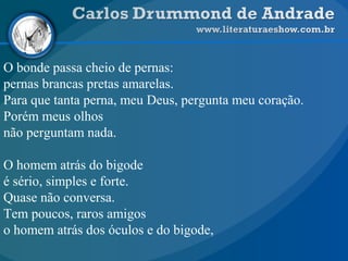 O bonde passa cheio de pernas:
pernas brancas pretas amarelas.
Para que tanta perna, meu Deus, pergunta meu coração.
Porém meus olhos
não perguntam nada.
O homem atrás do bigode
é sério, simples e forte.
Quase não conversa.
Tem poucos, raros amigos
o homem atrás dos óculos e do bigode,
 