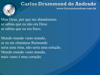 Meu Deus, por que me abandonaste
se sabias que eu não era Deus
se sabias que eu era fraco.
Mundo mundo vasto mundo,
se eu me chamasse Raimundo
seria uma rima, não seria uma solução.
Mundo mundo vasto mundo,
mais vasto é meu coração.
 
