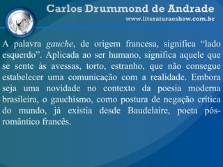 A palavra gauche, de origem francesa, significa “lado
esquerdo”. Aplicada ao ser humano, significa aquele que
se sente às avessas, torto, estranho, que não consegue
estabelecer uma comunicação com a realidade. Embora
seja uma novidade no contexto da poesia moderna
brasileira, o gauchismo, como postura de negação crítica
do mundo, já existia desde Baudelaire, poeta pós-
romântico francês.
 