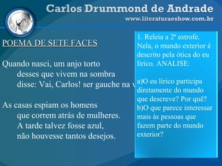 POEMA DE SETE FACESPOEMA DE SETE FACES
Quando nasci, um anjo torto
desses que vivem na sombra
disse: Vai, Carlos! ser gauche na vida.
As casas espiam os homens
que correm atrás de mulheres.
A tarde talvez fosse azul,
não houvesse tantos desejos.
1. Releia a 2ª estrofe.
Nela, o mundo exterior é
descrito pela ótica do eu
lírico. ANALISE:
a)O eu lírico participa
diretamente do mundo
que descreve? Por quê?
b)O que parece interessar
mais às pessoas que
fazem parte do mundo
exterior?
 