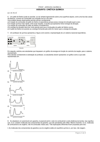 PROF. ARRUDA QUÍMICA
                                         ASSUNTO: CINÉTICA QUÍMICA
e) I, III, IV e V

6. Um palito de fósforo pode se acender, ao ser atritado ligeiramente sobre uma superfície áspera, como uma lixa das caixas
de fósforos, e entrar em combustão com emissão de luz e de calor.
Uma análise dessas observações permite afirmar corretamente:
a) A reação de combustão do palito de fósforo é espontânea porque possui energia de ativação igual a zero.
b) A reação química mais rápida, entre duas reações, é aquela que apresenta menor energia de ativação.
c) A reação de combustão do palito de fósforo é endotérmica.
d) A energia de ativação deve ser muito grande para que a combustão do palito de fósforo ocorra.
e) O palito de fósforo só acende se a energia fornecida pelo atrito for menor quer a energia de ativação.

7. Um professor de química apresentou a figura como sendo a representação de um sistema reacional espontâneo.




Em seguida, solicitou aos estudantes que traçassem um gráfico da energia em função do caminho da reação, para o sistema
representado.
Para atender corretamente à solicitação do professor, os estudantes devem apresentar um gráfico como o que está
representado em




a)




b)




c)




d)




e)

8. Ao abastecer um automóvel com gasolina, é possível sentir o odor do combustível a certa distância da bomba. Isso significa
que, no ar, existem moléculas dos componentes da gasolina, que são percebidas pelo olfato. Mesmo havendo, no ar, moléculas
de combustível e de oxigênio, não há combustão nesse caso. Três explicações diferentes foram propostas para isso:

I. As moléculas dos componentes da gasolina e as do oxigênio estão em equilíbrio químico e, por isso, não reagem.


                                                                                                  Página 3 de 8
 