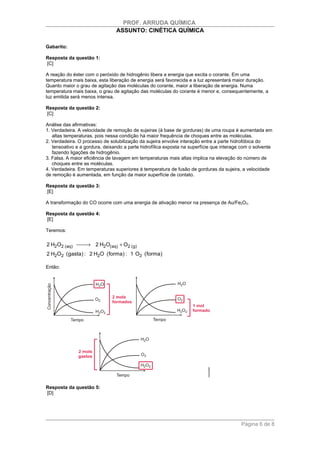 PROF. ARRUDA QUÍMICA
                                ASSUNTO: CINÉTICA QUÍMICA

Gabarito:

Resposta da questão 1:
[C]

A reação do éster com o peróxido de hidrogênio libera a energia que excita o corante. Em uma
temperatura mais baixa, esta liberação de energia será favorecida e a luz apresentará maior duração.
Quanto maior o grau de agitação das moléculas do corante, maior a liberação de energia. Numa
temperatura mais baixa, o grau de agitação das moléculas do corante é menor e, consequentemente, a
luz emitida será menos intensa.

Resposta da questão 2:
[C]

Análise das afirmativas:
1. Verdadeira. A velocidade de remoção de sujeiras (à base de gorduras) de uma roupa é aumentada em
   altas temperaturas, pois nessa condição há maior frequência de choques entre as moléculas.
2. Verdadeira. O processo de solubilização da sujeira envolve interação entre a parte hidrofóbica do
   tensoativo e a gordura, deixando a parte hidrofílica exposta na superfície que interage com o solvente
   fazendo ligações de hidrogênio.
3. Falsa. A maior eficiência de lavagem em temperaturas mais altas implica na elevação do número de
   choques entre as moléculas.
4. Verdadeira. Em temperaturas superiores à temperatura de fusão de gorduras da sujeira, a velocidade
de remoção é aumentada, em função da maior superfície de contato.

Resposta da questão 3:
[E]

A transformação do CO ocorre com uma energia de ativação menor na presença de Au/Fe2O3.

Resposta da questão 4:
[E]

Teremos:

2 H2O2 (aq)  2 H2O(aq) + O2 (g)
                →
2 H2O2 (gasta) : 2 H2O (forma) : 1 O2 (forma)

Então:




Resposta da questão 5:
[D]




                                                                                          Página 6 de 8
 