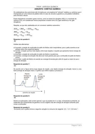 PROF. ARRUDA QUÍMICA
                                 ASSUNTO: CINÉTICA QUÍMICA
Os catalisadores dos automóveis são formados por uma espécie de "colmeia" metálica ou cerâmica que é
impregnada por uma mistura de paládio-ródio no caso de veículos a gasolina ou de paládio-molibdênio
para veículos a álcool.

Esses dispositivos convertem gases nocivos, como os óxidos de nitrogênio (NOx) e o monóxido de
carbono (CO), em substâncias menos prejudiciais à saúde como CO2 (gás carbônico) e N2 (gás
nitrogênio).

Reações, as que são catalisadas em um conversor catalítico automotivo:

2CO( g) + 2NO( g) → 2CO2( g) + N2( g)
2NO( g) → N2( g) + O2( g)
2CO( g) + O2( g) → 2CO2( g)

Resposta da questão 6:
[B]

Análise das alternativas:

a) Incorreta: a reação de combustão do palito de fósforo não é espontânea, pois o palito acende ao ser
    atritado sobre uma superfície áspera.
b) Correta: a reação química mais rápida, entre duas reações, é aquela que apresenta menor energia de
    ativação.
c) Incorreta: a reação de combustão do palito de fósforo é exotérmica.
d) Incorreta: a energia de ativação não deve ser muito grande para que a combustão do palito de fósforo
    ocorra.
e) Incorreta: o palito de fósforo só acende se a energia fornecida pelo atrito for igual ou maior do que a
energia de ativação.

Resposta da questão 7:
[D]

De acordo com a figura temos duas etapas de reação, uma rápida (energia de ativação menor) e uma
lenta (energia de ativação maior). O gráfico que melhor explica o processo é:




Resposta da questão 8:
[B]

Dentre as explicações, está correto apenas o que se propõe em II, ou seja, à temperatura ambiente, as
moléculas dos componentes da gasolina e as do oxigênio não têm energia de ativação suficiente para
iniciar a combustão.

Resposta da questão 9:
De acordo com o gráfico temos a seguinte variação no consumo de reagente: 2,0 – 1,2 = 0,8 mol.L−1.




                                                                                            Página 7 de 8
 