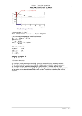 PROF. ARRUDA QUÍMICA
                                ASSUNTO: CINÉTICA QUÍMICA




Produto formado: 0,8 mol.L−1
Massa molar do produto: 12 x 7 + 6 x 1 + 16 x 2 = 122 g.mol−1.


Δ m = 0,8 × 122 g.mol-1 = 97,6 g
Δ T = 4 minutos.
Cálculo da velocidade média de formação de produto:



     ∆m 97,6 g
v=     =       = 24,4 g.min−1
     ∆T 4 min.

Cálculo do rendimento:
2,0 mol.L−1     100 %
          −1
0,8 mol.L       X%
X = 40 %

Resposta da questão 10:
V – F – F – V – V.

Análise das afirmativas:

(V) Afirmativa correta: aumenta a velocidade da reação de conversão dos reagentes gasosos;
(F) Afirmativa incorreta: não altera a variação da entalpia de conversão dos reagentes gasosos;
(F) Afirmativa incorreta: apresenta alta eficiência quando diminui a emissão de óxido nítrico;
(V) Afirmativa correta: diminui a energia de ativação da reação de conversão dos reagentes gasosos;
(V) Afirmativa correta: apresenta alta superfície de contato, promovendo maior interação entre os
reagentes.




                                                                                        Página 8 de 8
 