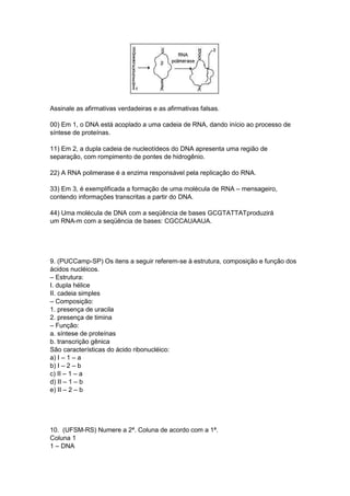 Assinale as afirmativas verdadeiras e as afirmativas falsas.
00) Em 1, o DNA está acoplado a uma cadeia de RNA, dando início ao processo de
síntese de proteínas.
11) Em 2, a dupla cadeia de nucleotídeos do DNA apresenta uma região de
separação, com rompimento de pontes de hidrogênio.
22) A RNA polimerase é a enzima responsável pela replicação do RNA.
33) Em 3, é exemplificada a formação de uma molécula de RNA – mensageiro,
contendo informações transcritas a partir do DNA.
44) Uma molécula de DNA com a seqüência de bases GCGTATTATproduzirá
um RNA-m com a seqüência de bases: CGCCAUAAUA.
9. (PUCCamp-SP) Os itens a seguir referem-se à estrutura, composição e função dos
ácidos nucléicos.
– Estrutura:
I. dupla hélice
II. cadeia simples
– Composição:
1. presença de uracila
2. presença de timina
– Função:
a. síntese de proteínas
b. transcrição gênica
São características do ácido ribonucléico:
a) I – 1 – a
b) I – 2 – b
c) II – 1 – a
d) II – 1 – b
e) II – 2 – b
10. (UFSM-RS) Numere a 2ª. Coluna de acordo com a 1ª.
Coluna 1
1 – DNA
 