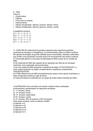 2 – RNA
Coluna 2
( ) Dupla hélice
( ) Ribose
( ) Fita única ou simples
( ) Desoxirribose
( ) Bases nitrogenadas: adenina, guanina, citosina, timina
( ) Bases nitrogenadas: adenina, guanina, citosina, uracila.
A seqüência correta é:
a) 1 – 2 – 1 – 2 – 2 – 1
b) 2 – 1 – 1 – 2 – 2 – 2
c) 1 – 2 – 2 – 1 – 1 – 2
d) 2 – 1 – 2 – 1 – 1 – 2
e) 1 – 1 – 2 – 2 – 2 – 1
11. (Cefet-PR) Do melhoramento genético passando pela engenharia genética,
processos de clonagem e transgênicos, os conhecimentos sobre os ácidos nucléicos
têm gerado tecnologias de grande utilidade para a humanidade. Assinale a alternativa
que contém uma proposição incorreta acerca do funcionamento dos ácidos nucléicos.
a) Transcrição gênica é o processo de fabricação de RNA a partir de um modelo de
DNA.
b) As moléculas de DNA são capazes de se reproduzir por meio de um processo
conhecido como duplicação semiconservativa.
c) Se uma cadeia de DNA apresenta a seqüência de bases: ATTGCTGCGCATT, a
outra cadeia apresenta na região correspondente a seqüência complementar:
TAACGACGCGTAA.
d) O RNA diferencia-se do DNA principalmente por possuir como açúcar a pentose e a
base nitrogenada uracila em lugar da timina.
e) Cada aminoácido é codificado por um grupo de quatro bases chamado de códon.
12.(UFRGS-RS) Cinco amostras com ácidos nucléicos foram analisadas
quimicamente e apresentaram os seguintes resultados:
I) 1ª. amostra: ribose
II) 2ª. amostra: timina
III) 3ª. amostra: dupla hélice
IV) 4ª. amostra: uracila
V) 5ª. amostra: 20% de guanina e 30% de citosina
Entre estas amostras, quais se referem a DNA?
a) Apenas I e II.
b) Apenas I e III.
c) Apenas II e III.
e) Apenas II e IV.
e) Apenas II e V.
 