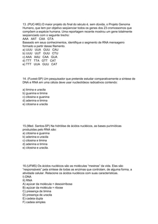 13. (PUC-MG) O maior projeto do final do século é, sem dúvida, o Projeto Genoma
Humano, que tem por objetivo seqüenciar todos os genes dos 23 cromossomos que
compõem a espécie humana. Uma reportagem recente mostrou um gene totalmente
seqüenciado com o seguinte trecho:
AAA AAT CAA GTA
Baseado em seus conhecimentos, identifique o segmento de RNA mensageiro
formado a partir desse filamento.
a) UUU UUA GUU CAU
b) UUU UUT GUU CTU
c) AAA AAU CAA GUA
d) TTT TTA GTT CAT
e) TTT UUA GUU CAT
14. (Fuvest-SP) Um pesquisador que pretende estudar comparativamente a síntese de
DNA e RNA em uma célula deve usar nucleotídeos radioativos contendo:
a) timina e uracila
b) guanina e timina
c) citosina e guanina
d) adenina e timina
e) citosina e uracila
15.(Med. Santos-SP) Na hidrólise de ácidos nucléicos, as bases purimídicas
produzidas pelo RNA são:
a) citosina e guanina
b) adenina e uracila
c) citosina e timina
d) adenina e timina
e) citosina e uracila.
16.(UFMS) Os ácidos nucléicos são as moléculas “mestras” da vida. Elas são
“responsáveis” pela síntese de todas as enzimas que controlam, de alguma forma, a
atividade celular. Relacione os ácidos nucléicos com suas características.
I) DNA
II) RNA
A) açúcar da molécula = desoxirribose
B) açúcar da molécula = ribose
C) presença de timina
D) presença de uracila
E) cadeia dupla
F) cadeia simples
 