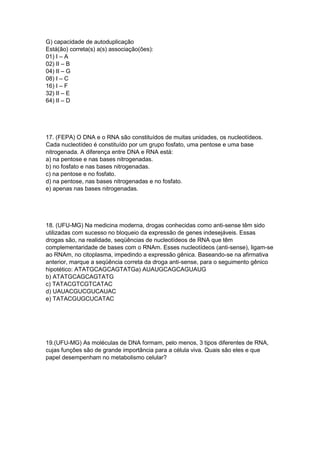 G) capacidade de autoduplicação
Está(ão) correta(s) a(s) associação(ões):
01) I – A
02) II – B
04) II – G
08) I – C
16) I – F
32) II – E
64) II – D
17. (FEPA) O DNA e o RNA são constituídos de muitas unidades, os nucleotídeos.
Cada nucleotídeo é constituído por um grupo fosfato, uma pentose e uma base
nitrogenada. A diferença entre DNA e RNA está:
a) na pentose e nas bases nitrogenadas.
b) no fosfato e nas bases nitrogenadas.
c) na pentose e no fosfato.
d) na pentose, nas bases nitrogenadas e no fosfato.
e) apenas nas bases nitrogenadas.
18. (UFU-MG) Na medicina moderna, drogas conhecidas como anti-sense têm sido
utilizadas com sucesso no bloqueio da expressão de genes indesejáveis. Essas
drogas são, na realidade, seqüências de nucleotídeos de RNA que têm
complementaridade de bases com o RNAm. Esses nucleotídeos (anti-sense), ligam-se
ao RNAm, no citoplasma, impedindo a expressão gênica. Baseando-se na afirmativa
anterior, marque a seqüência correta da droga anti-sense, para o seguimento gênico
hipotético: ATATGCAGCAGTATGa) AUAUGCAGCAGUAUG
b) ATATGCAGCAGTATG
c) TATACGTCGTCATAC
d) UAUACGUCGUCAUAC
e) TATACGUGCUCATAC
19.(UFU-MG) As moléculas de DNA formam, pelo menos, 3 tipos diferentes de RNA,
cujas funções são de grande importância para a célula viva. Quais são eles e que
papel desempenham no metabolismo celular?
 