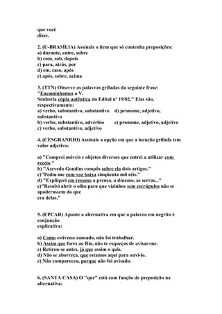 que você
disse.

2. (U-BRASÍLIA) Assinale o item que só contenha preposições:
a) durante, entre, sobre
b) com, sob, depois
c) para, atrás, por
d) em, caso, após
e) após, sobre, acima

3. (TTN) Observe as palavras grifadas da seguinte frase:
"Encaminhamos a V.
Senhoria cópia autêntica do Edital nº 19/82." Elas são,
respectivamente:
a) verbo, substantivo, substantivo d) pronome, adjetivo,
substantivo
b) verbo, substantivo, advérbio     e) pronome, adjetivo, adjetivo
c) verbo, substantivo, adjetivo

4. (CESGRANRIO) Assinale a opção em que a locução grifada tem
valor adjetivo:

a) "Comprei móveis e objetos diversos que entrei a utilizar com
receio."
b) "Azevedo Gondim compôs sobre ela dois artigos."
c)"Pediu-me com voz baixa cinqüenta mil réis."
d) "Expliquei em resumo a prensa, o dínamo, as serras..."
e)"Resolvi abrir o olho para que vizinhos sem escrúpulos não se
apoderassem do que
era delas."


5. (EPCAR) Aponte a alternativa em que a palavra em negrito é
conjunção
explicativa:

a) Como estivesse cansado, não foi trabalhar.
b) Assim que fores ao Rio, não te esqueças de avisar-me.
c) Retirou-se antes, já que assim o quis.
d) Não se aborreça, que estamos aqui para ouvi-lo.
e) Não compareceu, porque não foi avisado.


6. (SANTA CASA) O "que" está com função de preposição na
alternativa:
 