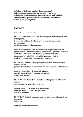 a) Veja que lindo está o cabelo da nossa amiga!
b) Diz-me com quem andas, que eu te direi quem és.
c) João não estudou mais que José, mas entrou na Faculdade.
d) O Fiscal teve que acompanhar o candidato ao banheiro.
e) Não chore que eu já volto.

____________________________________________________

GABARITO

1-E 2-A 3-C 4-E 5-D 6-D

11. (PUC) No trecho: "E o azul, o azul virginal onde as águias e os
astros gozam,
tornou-se o azul espiritualizado...", as palavras destacadas
correspondem
morfologicamente, pela ordem, a:

a) adjetivo - pronome relativo - substantivo - pronome relativo
b) substantivo - pronome relativo - substantivo - pronome reflexivo
c) adjetivo - advérbio - substantivo - pronome reflexivo
d) substantivo - advérbio - advérbio - pronome relativo
e) adjetivo - conjunção - substantivo - pronome

12. (UM-SP) Na frase "As negociações estariam meio abertas só
depois de meio
período de trabalho", as palavras destacadas são, respectivamente:

a) adjetivo, adjetivo d) numeral, adjetivo
b) advérbio, advérbio e) numeral, advérbio
c) advérbio, adjetivo

13. (UFJF-MG) Assinale a alternativa onde aparecem substantivos
simples,
respectivamente, concreto e abstrato:

a) água, vinho     d) Jesus, abaixo-assinado
b) Pedro, Jesus e) Nova Iorque, Deus
c) Pilatos, verdade

14. (UNESP) Assinale o caso em que não haja expressão numérica
de sentido
indefinido:

a) Ele é o duodécimo colocado.
 