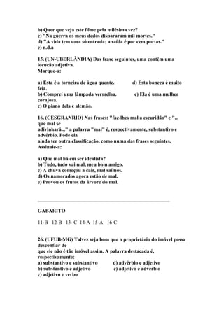 b) Quer que veja este filme pela milésima vez?
c) "Na guerra os meus dedos dispararam mil mortes."
d) "A vida tem uma só entrada; a saída é por cem portas."
e) n.d.a

15. (UN-UBERLÂNDIA) Das frase seguintes, uma contém uma
locução adjetiva.
Marque-a:

a) Esta é a torneira de água quente.       d) Esta boneca é muito
feia.
b) Comprei uma lâmpada vermelha.            e) Ela é uma mulher
corajosa.
c) O piano dela é alemão.

16. (CESGRANRIO) Nas frases: "faz-lhes mal a escuridão" e "...
que mal se
adivinhará..." a palavra "mal" é, respectivamente, substantivo e
advérbio. Pode ela
ainda ter outra classificação, como numa das frases seguintes.
Assinale-a:

a) Que mal há em ser idealista?
b) Tudo, tudo vai mal, meu bom amigo.
c) A chuva começou a cair, mal saímos.
d) Os namorados agora estão de mal.
e) Provou os frutos da árvore do mal.


____________________________________________________

GABARITO

11-B 12-B 13- C 14-A 15-A 16-C


26. (UFUB-MG) Talvez seja bom que o proprietário do imóvel possa
desconfiar de
que ele não é tão imóvel assim. A palavra destacada é,
respectivamente:
a) substantivo e substantivo       d) advérbio e adjetivo
b) substantivo e adjetivo          e) adjetivo e advérbio
c) adjetivo e verbo
 