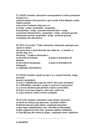 27. (FESP) Assinale a alternativa correspondente à classe gramatical
da palavra a,
respectivamente: Esta gravata é a que recebi; Estou disposto a tudo;
Fiquei contente
com a nota; Comprei-a logo que a vi.
a) artigo - artigo - preposição - preposição
b) preposição - artigo - pronome demonstrativo - artigo
c) pronome demonstrativo - preposição - artigo - pronome pessoal
d) pronome pessoal - preposição - artigo - pronome pessoal
e) nenhuma das alternativas


28. (PUC) No trecho: "Todo romancista, todo poeta, quaisquer que
sejam os rodeios
que possa fazer a teoria literária, deve falar de ... o mundo e o
escritor fala, eis a
literatura." A palavra destacada é:
a) advérbio de inclusão              d) palavra denotadora de
inclusão
b) advérbio de designação            e) palavra denotadora de
designação
c) conjunção subordinativa


29. (FESP) Assinale a opção em que o A é, respectivamente, artigo,
pronome
pessoal e preposição:
a) Esta é a significação a que me referi e não a que entendeste.
b) A dificuldade é grande e sei que a resolverei a curto prazo.
c) A escrava declarou que preferia a morte à escravidão,
d) Esta é a casa que comprei e não a que vendi a ele.
e) A que cometeu a falta receberá a punição.


30. (FAAP) Assinale a alternativa cuja relação é incorreta:
a) Sorria às crianças que passavam - pronome relativo
b) Declararam que nada sabem - conjunção integrante
c) Que alegre manifestação a sua - advérbio de intensidade
d) Que enigmas há nesta vida - pronome adjetivo indefinido
e) Uma ilha que não consta no mapa - conjunção coord. explicativa

______________________________________________

GABARITO
 