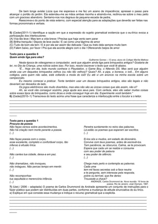 De bem longe avistei Lúcia que me esperava e me fez um aceno de impaciência; apressei o passo para
alcançar o portão do jardim. Ela estendeu-me as mãos ambas risonha e atraindo-me, reclinou-se sobre o meu peito
com um gracioso abandono. Sentamo-nos nos degraus da pequena escada de pedra,
       Reescreva-o do ponto de vista externo, com especial atenção para as adaptações que deverão ser feitas nas
formas pronominais e verbais.


5) (Cederj/2011-1) Identifique a opção em que a expressão do sujeito gramatical evidencia que o eu-lírico evoca a
participação dos interlocutores:
(A) Voa tão leve / Mas tem a vida breve / Precisa que haja vento sem parar
(B) Brilha tranquila / Depois de leve oscila / E cai como uma lágrima de amor
(C) Tudo de bom ela tem / E é por ela ser assim tão delicada / Que eu trato dela sempre muito bem
(D) Falem baixo, por favor / Pra que ela acorde alegre com o dia / Oferecendo beijos de amor

Texto para a questão 6
Quem ainda liga para eles?
                                                                Guilherme Gomes – 12 anos, aluno do Colégio Marília Mattoso
         Nesta época de videogames e computador, será que alguém ainda liga para brinquedos antigos? Gostaria de
ler, no Dia da Criança, uma notícia sobre isso. Por isso, resolvi escrever o texto que você lê abaixo.
         “É... Hoje em dia, todo mundo conhece o Playstation, o Game Boy, o Nitendo DS. Mas será que alguém
ainda usa um daqueles brinquedos velhos (ou não tão velhos)? Quais? Ah, a pipa, a boneca, o ioiô... Em alguns
colégios, para quem não sabe, está voltando a moda do ioiô! Eu até vi um anúncio na minha escola sobre um
campeonato.
         Eu mesmo comecei a praticar. Tente também usar um desses brinquedos antigos, eles são legais e não
deveriam ser deixados de lado.
         Os jogos eletrônicos são muito divertidos, mas eles não são as únicas coisas que são assim, não é?
         Ah, se você não conseguir sozinho, peça ajuda aos seus pais. Com certeza, eles vão saber muitas coisas
sobre esses tipos de brinquedos, como dicas e onde conseguir hoje em dia. Experimente você também.”
6) (Cederj/2010–1) Transcreva do texto acima uma frase que caracteriza a interlocução entre o locutor e o leitor.
_____________________________________________________________________________________________
_____________________________________________________________________________________________
_____________________________________________________________________________________________
_____________________________________________________________________________________________
_____________________________________________________________________________________________
_____

Texto para a questão 1
Procura da poesia
Não faças versos sobre acontecimentos.                      Penetra surdamente no reino das palavras.
Não há criação nem morte perante a poesia.                  Lá estão os poemas que esperam ser escritos.
(...)                                                       (...)

Não faças poesia com o corpo,                               Ei-los sós e mudos, em estado de dicionário.
esse excelente, completo e confortável corpo, tão           Convive com teus poemas, antes de escrevê-los.
infenso à efusão lírica.                                    Tem paciência, se obscuros. Calma, se te provocam.
(...)                                                       Espera que cada um se realize e consume
                                                            com seu poder de palavra
Não cantes tua cidade, deixa-a em paz.                      e seu poder de silêncio.
(...)                                                       (...)

Não dramatizes, não invoques,                               Chega mais perto e contempla as palavras.
não indagues. Não percas tempo em mentir.                   Cada uma
(...)                                                       tem mil faces secretas sob a face neutra
                                                            e te pergunta, sem interesse pela resposta,
Não recomponhas                                             pobre ou terrível, que lhe deres:
tua sepultada e merencória infância.                        Trouxeste a chave?
(...)                                                             ANDRADE, Carlos Drummond de. Nova reunião: 19 livros de
                                                                               poesia. Rio de Janeiro: José Olympio, 1987.
7) (Uerj / 2006 – adaptada) O poema de Carlos Drummond de Andrade apresenta um conjunto de instruções para o
fazer poético que podem ser distribuídas em duas partes, conforme a mudança de atitude enunciativa do eu lírico.
a) Explique em que consiste essa mudança e indique o recurso gramatical que a explicita.
_____________________________________________________________________________________________
_____________________________________________________________________________________________
_____________________________________________________________________________________________
_____________________________________________________________________________________________
_____________________________________________________________________________________________
_____
 